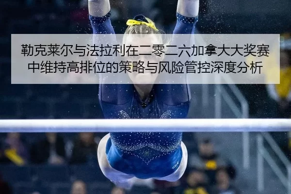 勒克莱尔与法拉利在二零二六加拿大大奖赛中维持高排位的策略与风险管控深度分析